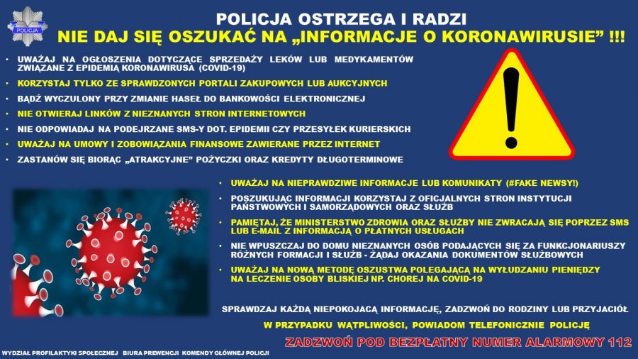  Policja ostrzega i radzi. Nie daj się oszukać na „informacje o koronawirusie” UWAŻAJ NA OGŁOSZENIA DOTYCZĄCE SPRZEDAŻY LEKÓW LUB MEDYKAMENTÓW ZWIĄZANE Z EPIDEMIĄ KORONAWIRUSA (COVID 19 • KORZYSTAJ TYLKO ZE SPRAWDZONYCH PORTALI ZAKUPOWYCH LUB AUKCYJNYCH • BĄDŹ WYCZULONY PRZY ZMIANIE HASEŁ DO BANKOWOŚCI ELEKTRONICZNEJ • NIE OTWIERAJ LINKÓW Z NIEZNANYCH STRON INTERNETOWYCH • NIE ODPOWIADAJ NA PODEJRZANE SMS Y DOT EPIDEMII CZY PRZESYŁEK KURIERSKICH • UWAŻAJ NA UMOWY I ZOBOWIĄZANIA FINANSOWE ZAWIERANE PRZEZ INTERNET • ZASTANÓW SIĘ BIORĄC „ POŻYCZKI ORAZ KREDYTY DŁUGOTERMINOWE UWAŻAJ NA NIEPRAWDZIWE INFORMACJE LUB KOMUNIKATY (#FAKE NEWSY!) • POSZUKUJĄC INFORMACJI KORZYSTAJ Z OFICJALNYCH STRON INSTYTUCJI PAŃSTWOWYCH I SAMORZĄDOWYCH ORAZ SŁUŻB • PAMIĘTAJ, ŻE MINISTERSTWO ZDROWIA ORAZ SŁUŻBY NIE ZWRACAJĄ SIĘ POPRZEZ SMS LUB E MAIL Z INFORMACJĄ O PŁATNYCH USŁUGACH • NIE WPUSZCZAJ DO DOMU NIEZNANYCH OSÓB PODAJĄCYCH SIĘ ZA FUNKCJONARIUSZY RÓŻNYCH FORMACJI I SŁUŻB ŻĄDAJ OKAZANIA DOKUMENTÓW SŁUŻBOWYCH • UWAŻAJ NA NOWĄ METODĘ OSZUSTWA POLEGAJĄCĄ NA WYŁUDZANIU PIENIĘDZY NA LECZENIE OSOBY BLISKIEJ NP. CHOREJ NA COVID 19 SPRAWDZAJ KAŻDĄ NIEPOKOJACĄ INFORMACJĘ, ZADZWOŃ DO RODZINY LUB PRZYJACIÓŁ W PRZYPADKU WĄTPLIWOŚCI, POWIADOM TELEFONICZNIE POLICJĘ zadzwoń pod bezpłatny numer alarmowy 112