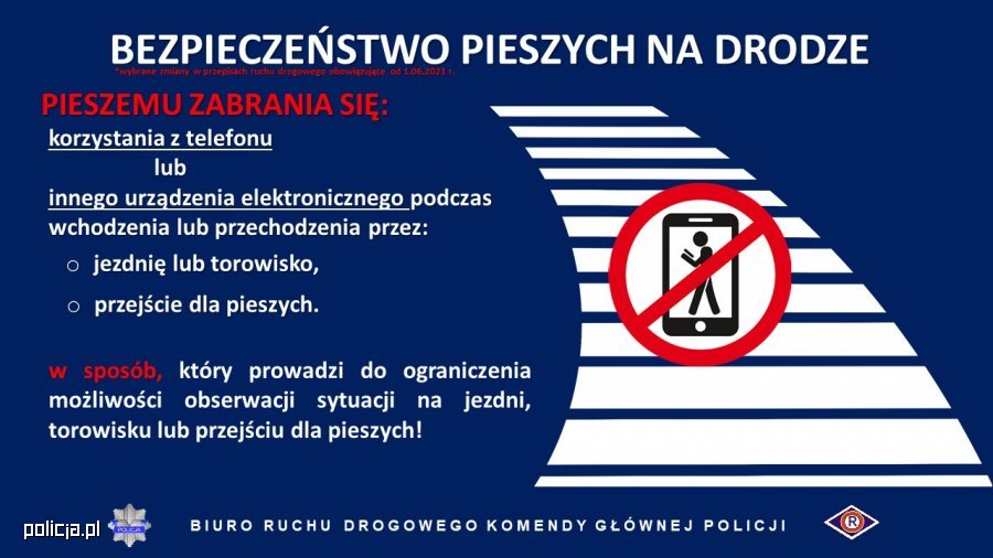 Grafika przedstawia napisy informujące o zmianach w przepisach ruchu drogowego 
BEZPIECZEŃSTWO PIESZYCH NA DRODZE 
PIESZEMU ZABRANIA SIĘ: 
korzystania z telefonu lub innego urządzenia elektronicznego podczas wchodzenia lub przechodzenia przez:  jezdnię lub torowisko, przejście dla pieszych. 
W sposób, który prowadzi do ograniczenia możliwości obserwacji sytuacji na jezdni, torowisku lub przejściu dla pieszych! 
BIURO RUCHU DROGOWEGO KOMENDY GŁÓWNEJ POLICJI