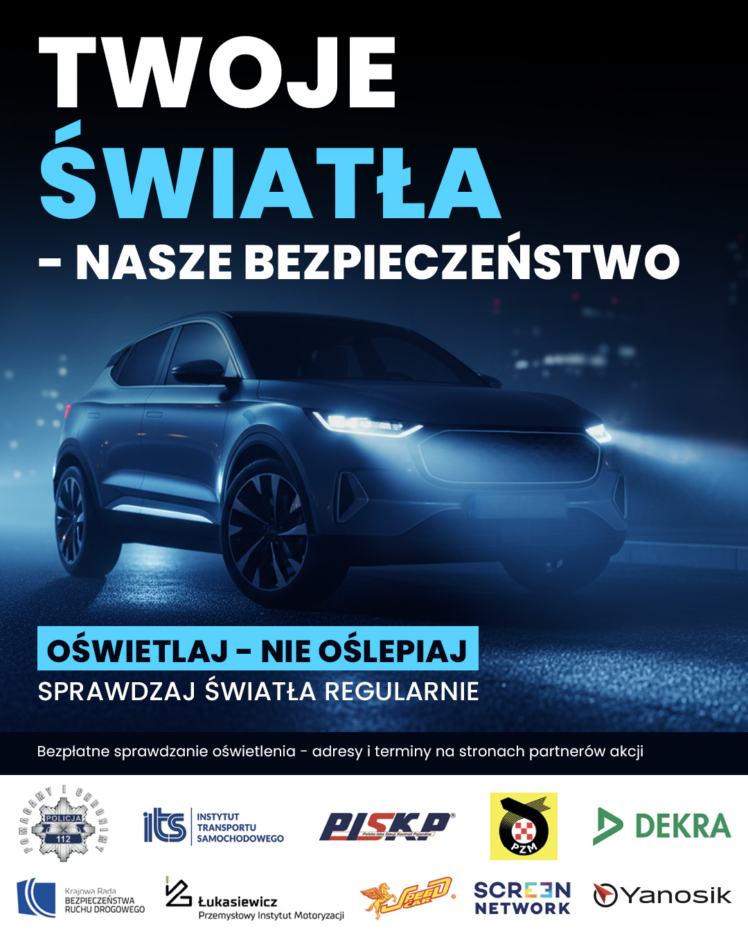Plakat informacyjno-edukacyjny dotyczący kampanii społecznej związanej z bezpieczeństwem ruchu drogowego Duży napis w kolorze biało-błękitnym: „TWOJE ŚWIATŁA – NASZE BEZPIECZEŃSTWO”. Element graficzny w centralnej części: nowoczesny samochód osobowy (SUV lub crossover) oświetlony reflektorami w chłodnej, niebieskawej tonacji. W niebieskiej ramce slogan: „OŚWIETLAJ – NIE OŚLEPIAJ”. Pod nią znajduje się napis: „SPRAWDZAJ ŚWIATŁA REGULARNIE”. U dołu umieszczono informację: „Bezpłatne sprawdzanie oświetlenia – adresy i terminy na stronach partnerów akcji”. Logotypy partnerów i instytucji wspierających akcję (na samym dole): Wśród nich znajdują się m.in. logotypy Policji, Instytutu Transportu Samochodowego (ITS), PISKP, PZM, DEKRA, Łukasiewicz – Przemysłowego Instytutu Motoryzacji, Screen Network oraz Yanosik.
