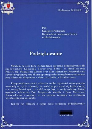 Treść Podziękowań.
Pan Grzegorz Pietrasiak 
Komendant Powiatowy Policji w Hrubieszowie 
Podziękowanie 
Składam na ręce Pana Komendanta ogromne podziękowania dla pracowników Komendy Powiatowej Policji w Hrubieszowie Pani st. asp. Magdalenie Żaroffc oraz Panu Marcinowi Kuczewskiemu za wzorową postawę, oraz okazaną profesjonalną i natychmiastową pomoc przy zdarzeniu drogowym w dniu 21.11.2019 r. w Hrubieszowie. Przeprowadzone przez wskazane osoby czynności resuscytacyjne uratowały mi życie i sprawiły, że nadal mogę cieszyć się każdą chwilą, a w szczególności tym, że nadal mogę być ze swoją rodziną. Jestem ogromnie wdzięczna Pani Magdalenie Zaroffe i Panu Marcinowi Kuczewskiemu i uważam, ze ich postawa zasługuje na szczególne wyróżnienie oraz pochwałę. Jeszcze raz składam z całego serca serdeczne podziękowanie.