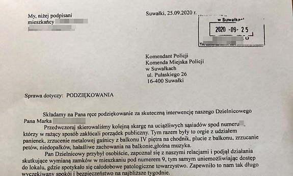 Kopia podziękowania mieszkańców jednego z bloków w Suwałkach; treść: My niżej podpisani mieszkańcy... Suwałki 25 września 2020 r. Komendant Policji Komenda Miejska Policji w Suwałkach ulica Pułaskiego 26 16-400 Suwałki, sprawa dotyczy podziękowania, składamy na Pana ręce podziękowanie za skuteczną interwencję naszego dzielnicowego Pana Marka... Przedwczoraj skierowaliśmy kolejną skargę na uciążliwych sąsiadów spod numeru..., którzy w rażący sposób zakłócali porządek publiczny. Tym razem były to orgie z udziałem panienek, zrzucenie metalowej gaśnicy z balkonu czwartego piętra na chodnik, plucie z balkonu, zrzucanie petów, niedopałków, hałaśliwe zachowania na balkonie głośna muzyka. Pan Dzielnicowy przybył osobiście, zapoznał się z naszymi relacjami i podjął działania skutkujące wymianą zamków w mieszkaniu pod numerem..., tym samym uniemożliwiając dostęp do lokalu, gdzie spotykało się całodobowe patologiczne towarzystwo. Zapewniło to nam tak długo wyczekiwany spokój i bezpieczeństwo na najbliższe tygodnie. Wyrażamy dużą wdzięczności Panu Dzielnicowemu, tym bardziej że dotychczasowe nasze skargi były bez skuteczne, pogłębiały tylko naszą bezradność. nasze podpisy...
Podziękowanie ma częściowo ukryty tekst, z uwagi na dane wrażliwe.