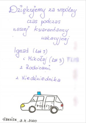 Napis: dziękujemy za wspólny czas podczas naszej kwarantanny wakacyjnej
Ignaś (lat 5) i Mikołaj (lat 3) z Rodzicami z Niedźwiednika
Gdańsk 3.X.2020
Na kartce widnieje również rysunek przedstawiający policyjny radiowóz