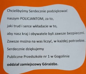 Napis: chcielibyśmy serdecznie podziękować naszym POLICJANTOM, za to, jaki trud i serce wkładacie w to, aby nasz kraj i obywatele byli zawsze bezpieczni. Zawsze można na Was liczyć, w każdej potrzebie. Serdecznie dziękujemy. Publiczne Przedszkole nr 1 w Gogolinie oddział zamiejscowy w Górażdże.