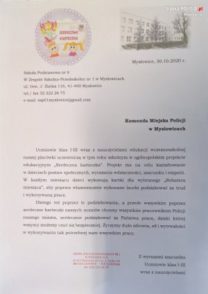 List od uczniów klas I-III Szkoły Podstawowej nr 6 w Mysłowicach, w którym dziękują policjantom za pracę, dzięki której mogą się czuć bezpiecznie. Tekst: Uczniowie klas I-II wraz z nauczycielami edukacji wczesnoszkolnej naszej placówki uczestniczą w tym roku szkolnym w ogólnopolskim projekcie edukacyjnym Serdeczna karteczka. Projekt ma na celu kształtowanie w dzieciach postaw społecznych, wyrażania wdzięczności, szacunku i empatii. W każdym miesiącu dzieci wykonują kartki dla wybranego Bohatera miesiąca, aby poprzez własnoręcznie wykonane laurki podziękować za trud i wykonywaną pracę. Dlatego też poprzez te podziękowania, a przede wszystkim poprzez serdeczne karteczki naszych uczniów chcemy wszystkim pracownikom Policji naszego miasta, serdecznie podziękować za Państwa pracę, dzięki której wszyscy możemy czuć się bezpieczniej. Życzymy dużo zdrowia, sił i wytrwałości w wykonywaniu tak potrzebnej nam wszystkim pracy.