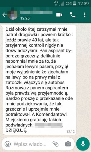 Dziś około 9tej zatrzymał mnie patrol drogówki i powiem krótko: jeżdżę prawie 40 lat, ale tak przyjemnej kontroli nigdy nie doświadczyłam. Pan aspirant był bardzo grzeczny, delikatnie napomniał mnie za to, że jechałam lewym pasem, przyjął moje wyjaśnienie że zjechałam na lewy, bo na prawy miał z zatoczki włączyć się autobus. Rozmowa z panem aspirantem była prawdziwą przyjemnością. Bardzo proszę o przekazanie ode mnie podziękowania, że tak grzecznie i uprzejmie mnie potraktował. A Komendantowi Miejskiemu gratuluję takich 
 podwładnych. DZIĘKUJĘ.