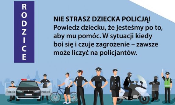 (Skierowany tekst do Rodziców) NIE STRASZ DZIECKA POLICJĄ! 
Powiedz dziecku, że jesteśmy po to, aby mu pomóc. W sytuacji kiedy boi się i czuje zagrożenie – zawsze może liczyć na policjantów.
Poniżej tekstu grafika, na której widać animacje umundurowanych policjantów, radiowozu, roweru i motocykla.