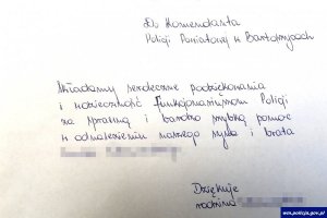 Treść listu: Do Komendanta Policji Powiatowej w Bartoszycach.
Składamy serdeczne podziękowania i wdzięczność funkcjonariuszom Policji za sprawną i bardzo szybką pomoc w odnalezieniu naszego syna i brata.
Dziękuje rodzina