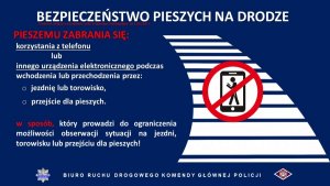 Grafika przedstawia napisy informujące o zmianach w przepisach ruchu drogowego 
BEZPIECZEŃSTWO PIESZYCH NA DRODZE 
PIESZEMU ZABRANIA SIĘ: 
korzystania z telefonu lub innego urządzenia elektronicznego podczas wchodzenia lub przechodzenia przez:  jezdnię lub torowisko, przejście dla pieszych. 
W sposób, który prowadzi do ograniczenia możliwości obserwacji sytuacji na jezdni, torowisku lub przejściu dla pieszych! 
BIURO RUCHU DROGOWEGO KOMENDY GŁÓWNEJ POLICJI