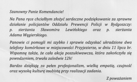 zdjęcie podziękowań: Szanowny Panie Komendancie! Na Pana ręce chciałbym złożyć serdeczne podziękowanie za sprawne działanie policjantów Oddziału Prewencji Policji w Bydgoszczy: p. sierżanta Sławomira Lewińskiego oraz p. sierżanta Adama Węgierskiego. Panowie ci pomogli mi szybko i sprawie odzyskać ukradzione dwa telefony komórkowe w miejscowości Przyjezierze, w dniu 11 lipca br. Wspomnę także, że cała akcja poszukiwawcza, która zakończyła się powodzeniem, trwała zaledwie 12h! Bardzo dziękuję za pełen profesjonalizm, wielką empatię, czujność oraz wysoką kulturę osobistą przy realizacji zadania. Z poważaniem