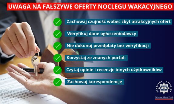 Grafika przedstawiająca dłonie mężczyzny, który drugiej osobie przekazuje klucze. Z boku, u góry napis: Uwaga na fałszywe oferty noclegu wakacyjnego. Poniżej w punktach przestrogi: Zachowaj czujność wobec zbyt atrakcyjnych ofert, Weryfikuj dane ogłoszeniodawcy, Nie dokonuj przedpłaty bez weryfikacji, Korzystaj ze znanych portali, Czytaj opinie i recenzje innych użytkowników, Zachowaj korespondencję. Poniżej z prawej strony logo Komendy Głównej Policji.