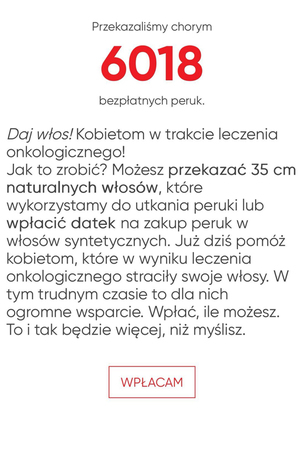 Na grafice tekst: Przekazaliśmy chorym 6018 bezpłatnych peruk. Daj włos! Kobietom w trakcie leczenia onkologicznego! Jak to zrobić? Możesz przekazać 35 cm naturalnych włosów, które wykorzystamy do utkania peruki lub wpłacić datek na zakup peruk z włosów syntetycznych. Już dziś pomóż kobietom, które w wyniku leczenia onkologicznego straciły swoje włosy. W tym trudnym czasie to dla nich ogromne wsparcie. Wpłać, ile możesz. To i tak będzie więcej, niż myślisz.