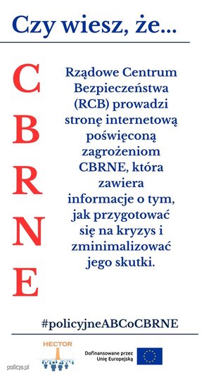Infografika przedstawia cztery panele z napisami:

Górny, podkreślony:  na niebiesko napis &quot;Czy wiesz, że...&quot;

Lewy pionowy: na czerwono litery C B R N E

Środkowy: napis niebieski &quot;Rządowe Centrum Bezpieczeństwa Prowadzi stronę internetową poświęconą zagrożeniom CBRNE, która zawiera informacje o tym, jak przygotować się na kryzys i zminimalizować jego skutki&quot;.

Na dole, podkreślony: na niebiesko #policyjne ABCoCBRNE

pod podkreśleniem znajduje się logo projektu HECTOR: Obraz przedstawia element graficzny, logo projektu HEKTOR składające się z elementu graficznego oraz pomarańczowego napisu HEKTOR u góry loga oraz znajdujący się obok loga napis &quot;Dofinansowane przez Unię Europejską&quot; oraz flagę Unii Europejskiej.