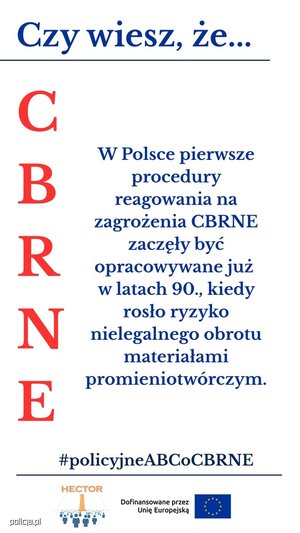 Infografika przedstawia cztery panele z napisami:

Górny, podkreślony:  na niebiesko napis &quot;Czy wiesz, że...&quot;

Lewy pionowy: na czerwono litery C B R N E

Środkowy: napis niebieski &quot;W Polsce pierwsze procedury ragowania na zagrożenia CBRNE zaczęły być opracowywane już w latach 90., kiedy rosło ryzyko nielegalnego obrotu materiałami promieniotwórczymi&quot;

Na dole, podkreślony: na niebiesko #policyjne ABCoCBRNE

pod podkreśleniem znajduje się logo projektu HECTOR: Obraz przedstawia element graficzny, logo projektu HEKTOR składające się z elementu graficznego oraz pomarańczowego napisu HEKTOR u góry loga oraz znajdujący się obok loga napis &quot;Dofinansowane przez Unię Europejską&quot; oraz flagę Unii Europejskiej.