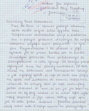 Zdjęcie listu napisanego odręcznie. List adresowany jest do Komendanta Powiatowego Policji w Jarosławiu. Jego treść jest następująca: Szanowny Panie Komendancie, Piszę do Pana w sprawie jednego zdarzenia, które miało miejsce kilka tygodni temu. Telefonicznie zawiadomiłam policję o znalezieniu psa w późnych godzinach wieczornych. Na miejsce zdarzenia przybyło dwóch policjantów - w tym pan Drzymuchowski i to właśnie w jego sprawie jest to pismo. Bardzo, ale to bardzo chciałabym pochwalić Pana podwładnego za zaangażowanie w całą sytuację. Od samego początku wykazywał dużą chęć pomocy zwierzakowi. Od razu zaczął się zastanawiać nad rozwiązaniem sytuacji w jak najlepszy sposób, po czym po chwili sam podjął się opieki nad zwierzęciem do momentu znalezienia właścicieli. Na następny dzień po mojej wcześniejszej prośbie zadzwonił do mnie, że pies już jest bezpieczny chociaż do tej pory uważam, że to zwierzę było najbardziej bezpieczne w jego rękach. Według mojej opinii jest to osoba godna zaufania i Jarosław potrzebuje więcej takich ludzi. Z czystym sumieniem powierzyłabym.