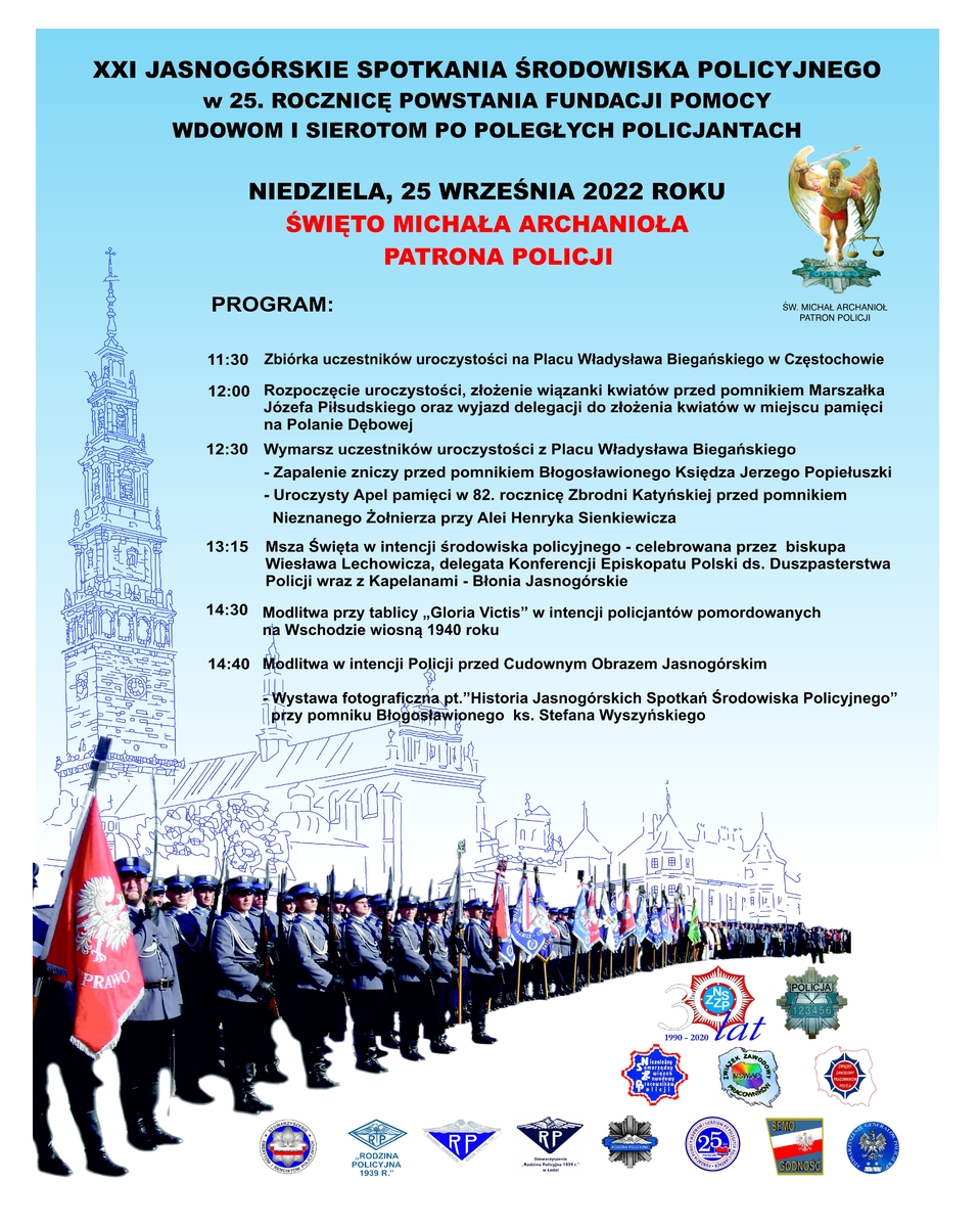 XXI JASNOGÓRSKIE SPOTKANIA ŚRODOWISKA POLICYJNEGO w 25. ROCZNICĘ POWSTANIA FUNDACJI POMOCY WDOWOM I SIEROTOM PO POLEGŁYCH POLICJANTACH  NIEDZIELA, 25 WRZEŚNIA 2022 ROKU ŚWIĘTO MICHAŁA ARCHANIOŁA PATRONA POLICJI. ŚW. MICHAŁ ARCHANIOŁ  Program uroczystości  11:30 Zbiórka uczestników uroczystości na Placu Władysława Biegańskiego w Częstochowie  12:00 Rozpoczęcie uroczystości, złożenie wiązanki kwiatów przed pomnikiem Marszałka Józefa Piłsudskiego oraz wyjazd delegacji do złożenia kwiatów w miejscu pamięci na Polanie Dębowej  12:30 Wymarsz uczestników uroczystości z Placu Władysława Biegańskiego - Zapalenie zniczy przed pomnikiem Błogosławionego Księdza Jerzego Popiełuszki - Uroczysty Apel pamięci w 82. rocznicę Zbrodni Katyńskiej przed pomnikiem Nieznanego Żołnierza przy Alei Henryka Sienkiewicza  13:15 Msza Święta w intencji środowiska policyjnego - celebrowana przez biskupa Wiesława Lechowicza, delegata Konferencji Episkopatu Polski ds. Duszpasterstwa Policji wraz z Kapelanami - Błonia Jasnogórskie  14:30 Modlitwa przy tablicy „Gloria Victis” w intencji policjantów pomordowanych na wschodzie wiosną 1940 roku.  14:40 modlitwa w intencji Policji przed Cudownym Obrazem Jasnogórskim  Wystawa fotografii "Historia Jasnogórskich Spotkań Środowiska Policyjnego” przy pomniku Błogosławione ks. Stefana Wyszyńskiego.