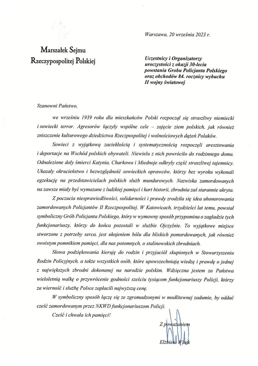 Warszawa, 20 września 2023 r. Marszałek Sejmu  Rzeczypospolitej Polskiej Uczestnicy i Organizatorzy uroczystości z okazji 30-lecia powstania Grobu Policjanta Polskiego oraz obchodów 84. rocznicy wybuchu II wojny światowej  Szanowni Państwo, we wrześniu 1939 roku dla mieszkańców Polski rozpoczął się straszliwy niemiecki i sowiecki terror. Agresorów łączyły wspólne cele — zajęcie ziem polskich, jak również zniszczenie kulturowego dziedzictwa Rzeczpospolitej i wolnościowych dążeń Polaków. Sowieci z wyjątkową zaciekłością i systematycznością rozpoczęli aresztowania i deportacje na Wschód polskich obywateli. Niewielu z nich powróciło do rodzinnego domu. Odnalezione doły śmierci Katynia, Charkowa i Miednoje odkryły część straszliwej tajemnicy. Ukazały okrucieństwo i bezwzględność sowieckich oprawców, którzy bez wyroku wykonali egzekucję na przedstawicielach polskich służb mundurowych. Nazwiska zamordowanych na zawsze miały być wymazane z ludzkiej pamięci i kart historii, zbrodnia zaś starannie ukryta. Z poczucia niesprawiedliwości, solidarności i prawdy zrodziła się idea uhonorowania zamordowanych Policjantów II Rzeczpospolitej. W Katowicach, trzydzieści lat temu, powstał symboliczny Grób Policjanta Polskiego, który w wymowny sposób przypomina o zagładzie tych funkcjonariuszy, którzy do końca pozostali w służbie Ojczyźnie. To wyjątkowe miejsce stworzone z potrzeby serca, jest ukojeniem bólu dla bliskich pomordowanych, jak również swoistym pomnikiem pamięci, dla nas potomnych, o stalinowskich zbrodniach. Słowa podziękowania kieruję do rodzin i przyjaciół skupionych w Stowarzyszeniu Rodzin Policyjnych, a także wszystkich osób, które upowszechniają wiedzę i prawdę o jednej z największych zbrodni dokonanej na narodzie polskim. Wdzięczna jestem za Państwa wieloletnią walkę o przywrócenie godności sześciu tysiącom funkcjonariuszy Policji, którzy za wierność i służbę Polsce zapłacili najwyższą cenę. W symboliczny sposób łączę się ze zgromadzonymi w modlitewnej zadumie, by oddać cześć zamordowanym przez NKWD funkcjonariuszom Policji. Cześć i chwała ich pamięci! Z poważaniem Elżbieta Witek