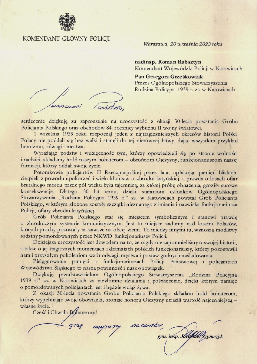 KOMENDANT GŁÓWNY POLICJI   Warszawa, 20 września 2023 roku   nadinsp. Roman Rabsztyn  Komendant Wojewódzki Policji w Katowicach  Pan Grzegorz Grześkowiak  Prezes Ogólnopolskiego Stowarzyszenia  Rodzina Policyjna 1939 r. zs. w Katowicach   Szanowni Państwo, serdecznie dziękuję za zaproszenie na uroczystość z okazji 30-lecia powstania Grobu Policjanta Polskiego oraz obchodów 84. rocznicy wybuchu II wojny światowej. 1 września 1939 roku rozpoczął jeden z najtragiczniejszych okresów historii Polski. Polacy nie poddali się bez walki i stanęli do tej nierównej bitwy, dając wszystkim przykład heroizmu, odwagi i męstwa. Wyrażając podziw i wdzięczność tym, którzy opowiedzieli się po stronie wolności i nadziei, składamy hołd naszym bohaterom — obrońcom Ojczyzny, funkcjonariuszom naszej formacji, którzy oddali swoje życie. Potomkowie policjantów II Rzeczpospolitej przez lata, opłakując pamięć bliskich, cierpieli z powodu upokorzeń i wielu kłamstw o zbrodni katyńskiej, a prawda o losach ofiar brutalnego mordu przez pół wieku była tajemnicą, za której próbę obnażenia, groziły surowe konsekwencje. Dlatego 30 lat temu, dzięki staraniom członków Ogólnopolskiego Stowarzyszenia „Rodzina Policyjna 1939 r." zs. w Katowicach powstał Grób Policjanta Polskiego, w którym złożone zostały szczątki nieznanego z imienia i nazwiska funkcjonariusza Policji, ofiary zbrodni katyńskiej. Grób Policjanta Polskiego stał się miejscem symbolicznym i stanowi prawdę o zbrodniczym systemie komunistycznym. Jest to miejsce zadumy nad losami Polaków, których prochy pozostały na zawsze na obcej ziemi. To między innymi tu, wznoszą modlitwy rodziny pomordowanych przez NKWD funkcjonariuszy Policji. Dzisiejsza uroczystość jest dowodem na to, że nigdy nie zapomnieliśmy o swojej historii, a także o jej tragicznych momentach i dramatach polskich funkcjonariuszy, którzy pozostawili nam i przyszłym pokoleniom wzór odwagi, męstwa i postaw godnych naśladowania. Pielęgnowanie pamięci o funkcjonariuszach Policji Państwowej i policjantach Województwa Śląskiego to nasza powinność i nasz obowiązek. Dziękuję przedstawicielom Ogólnopolskiego Stowarzyszenia „Rodzina Policyjna 1939 r." zs. w Katowicach za niezłomne działania i poświęcenie, dzięki którym pamięć o pomordowanych policjantach jest i będzie wciąż żywa. Z okazji 30-lecia powstania Grobu Policjanta Polskiego składam hołd bohaterom, którzy wypełniając swoje obowiązki, broniąc honoru Ojczyzny utracili wartość najcenniejszą —własne życie. Cześć i Chwała bohaterom!  Łączę wyrazy szacunku gen insp. Jarosław Szymczyk