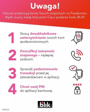 Infografika z białym napisem na czerwonym tle: UWAGA! Oszuści przejmują konta Twoich znajomych na Facebooku. Bądź czujny kiedy ktoś prosi Cię o podanie kodu BLIK!
Poniżej czarne i różowe napisy na białym tle w punktach:
Punkt pierwszy: Stosuj dwuskładnikowe uwierzytelnianie swoich kont społecznościowych. Z boku rysunek dłoni, która trzyma telefon komórkowy a na jego ekranie narysowana jest kłódka.
Punkt drugi: Zweryfikuj tożsamość znajomego - najlepiej zadzwoń. Z boku rysunek słuchawki.
Punkt trzeci: Sprawdź podsumowanie transakcji przed jej zatwierdzeniem w aplikacji. Z boku rysunek - komórka w dłoni i znak pozytywnego wyróżnienia.
Punkt czwarty: Chroń swój PIN do aplikacji bankowej. Z boku rysunek kłódki i nad nią cztery gwiazdki.
Pod spodem logo z napisem BLIK.&quot;